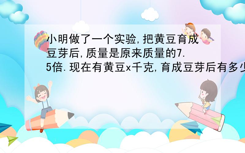 小明做了一个实验,把黄豆育成豆芽后,质量是原来质量的7.5倍.现在有黄豆x千克,育成豆芽后有多少千克?