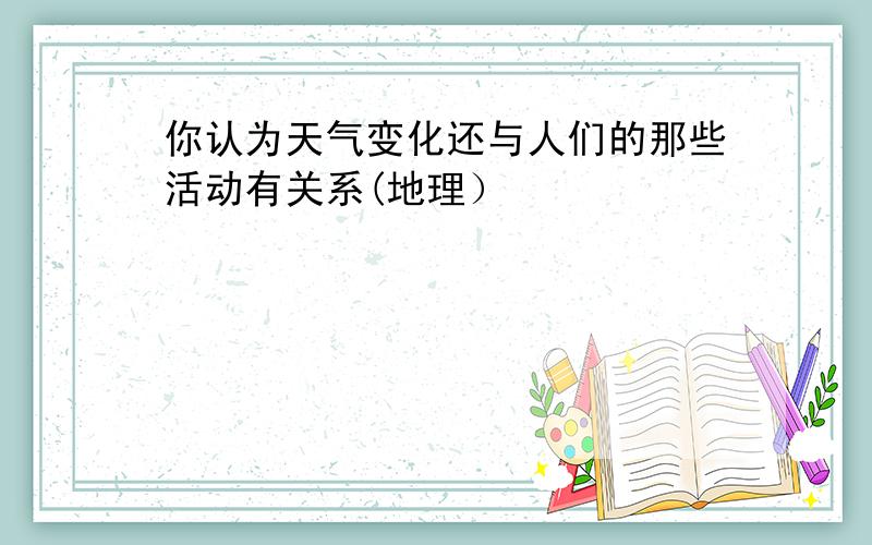 你认为天气变化还与人们的那些活动有关系(地理）