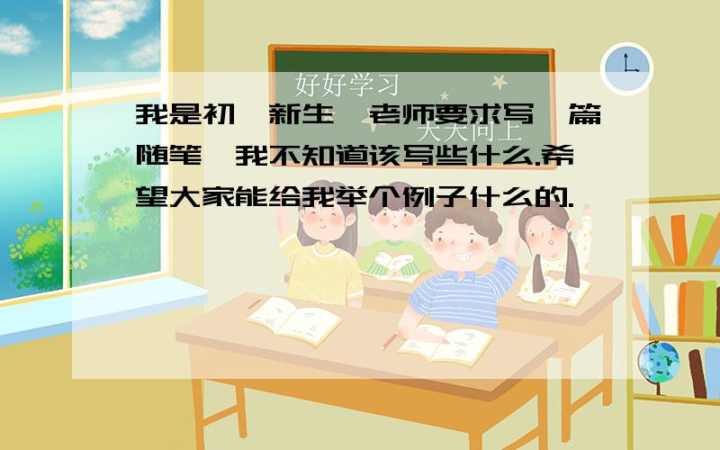 我是初一新生,老师要求写一篇随笔,我不知道该写些什么.希望大家能给我举个例子什么的.