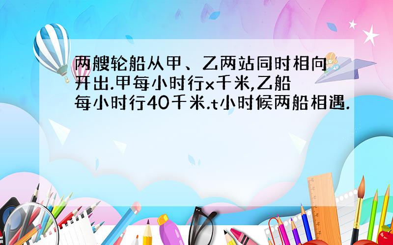 两艘轮船从甲、乙两站同时相向开出.甲每小时行x千米,乙船每小时行40千米.t小时候两船相遇.