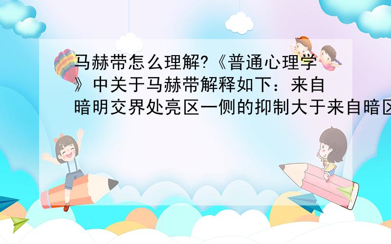 马赫带怎么理解?《普通心理学》中关于马赫带解释如下：来自暗明交界处亮区一侧的抑制大于来自暗区一侧的抑制,所以暗区的边界显