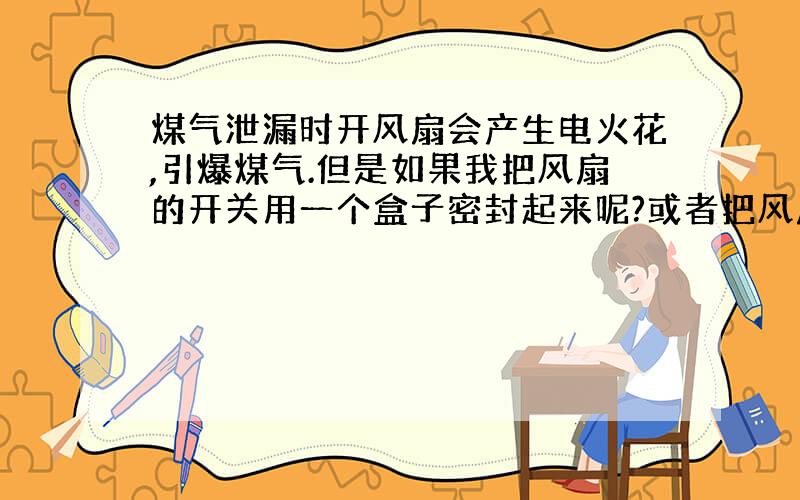 煤气泄漏时开风扇会产生电火花,引爆煤气.但是如果我把风扇的开关用一个盒子密封起来呢?或者把风扇的开关放到远离厨房的位置,