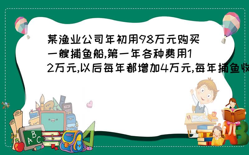 某渔业公司年初用98万元购买一艘捕鱼船,第一年各种费用12万元,以后每年都增加4万元,每年捕鱼收益50万