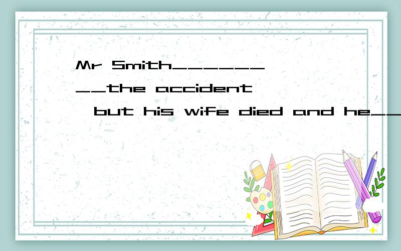 Mr Smith________the accident,but his wife died and he_______