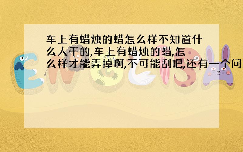 车上有蜡烛的蜡怎么样不知道什么人干的,车上有蜡烛的蜡,怎么样才能弄掉啊,不可能刮吧,还有一个问题,长时间不弄掉它会对车表