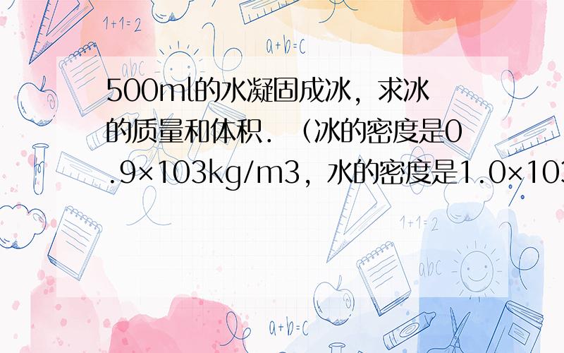 500ml的水凝固成冰，求冰的质量和体积．（冰的密度是0.9×103kg/m3，水的密度是1.0×103kg/m3）