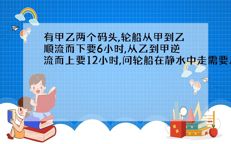 有甲乙两个码头,轮船从甲到乙顺流而下要6小时,从乙到甲逆流而上要12小时,问轮船在静水中走需要几小时