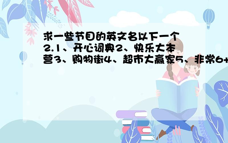 求一些节目的英文名以下一个 2.1、开心词典2、快乐大本营3、购物街4、超市大赢家5、非常6+16、越策越开心7、新闻联