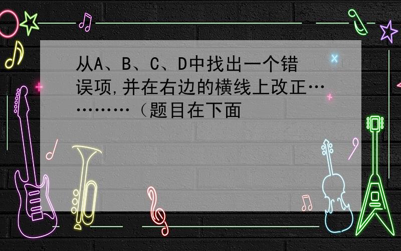 从A、B、C、D中找出一个错误项,并在右边的横线上改正…………（题目在下面