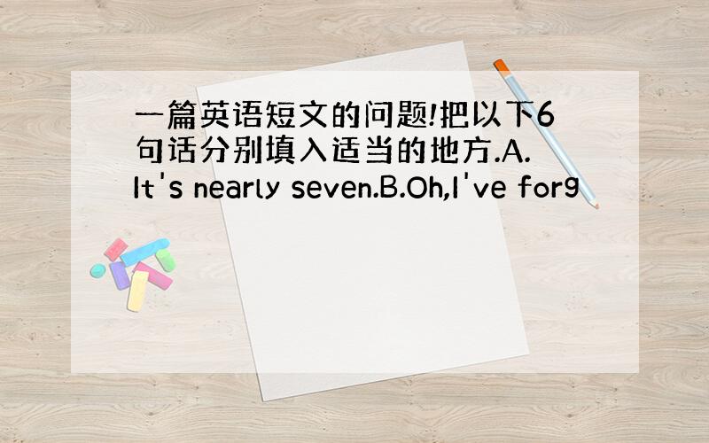 一篇英语短文的问题!把以下6句话分别填入适当的地方.A.It's nearly seven.B.Oh,I've forg