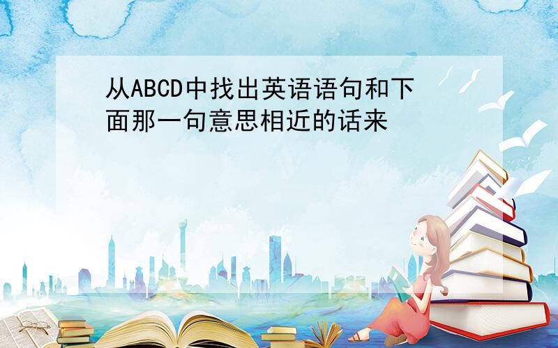 从ABCD中找出英语语句和下面那一句意思相近的话来