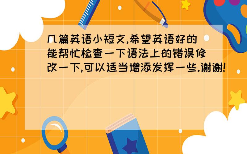 几篇英语小短文,希望英语好的能帮忙检查一下语法上的错误修改一下,可以适当增添发挥一些.谢谢!