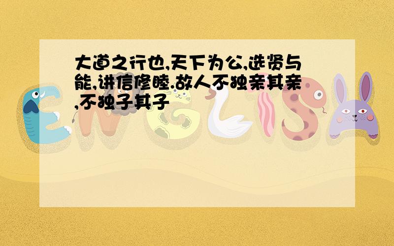 大道之行也,天下为公,选贤与能,讲信修睦.故人不独亲其亲,不独子其子