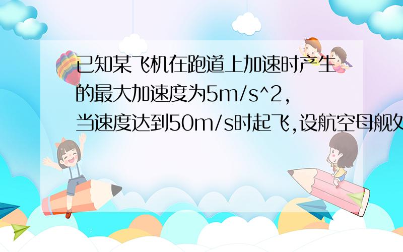 已知某飞机在跑道上加速时产生的最大加速度为5m/s^2,当速度达到50m/s时起飞,设航空母舰处于静止状态