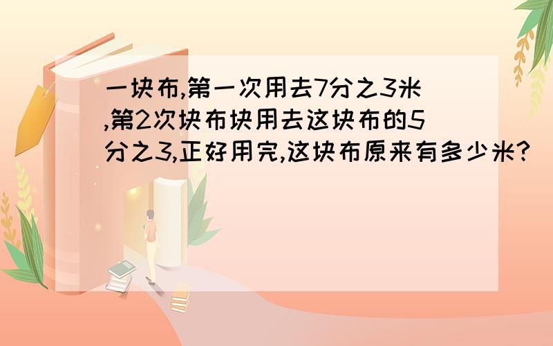 一块布,第一次用去7分之3米,第2次块布块用去这块布的5分之3,正好用完,这块布原来有多少米?