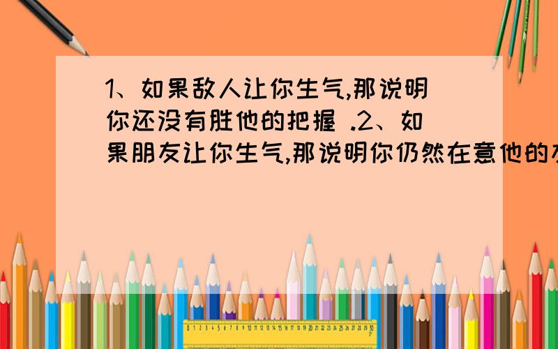 1、如果敌人让你生气,那说明你还没有胜他的把握 .2、如果朋友让你生气,那说明你仍然在意他的友情 .3、有些事情本身我们