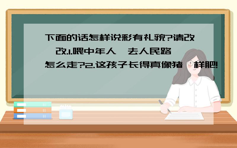 下面的话怎样说彩有礼貌?请改一改.1.喂中年人,去人民路怎么走?2.这孩子长得真像猪一样肥!