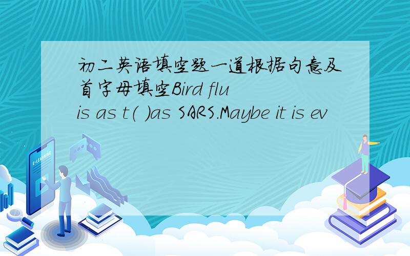 初二英语填空题一道根据句意及首字母填空Bird flu is as t（ ）as SARS.Maybe it is ev