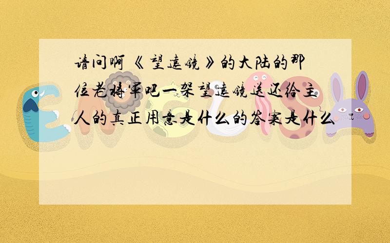 请问啊 《望远镜》的大陆的那位老将军吧一架望远镜送还给主人的真正用意是什么的答案是什么