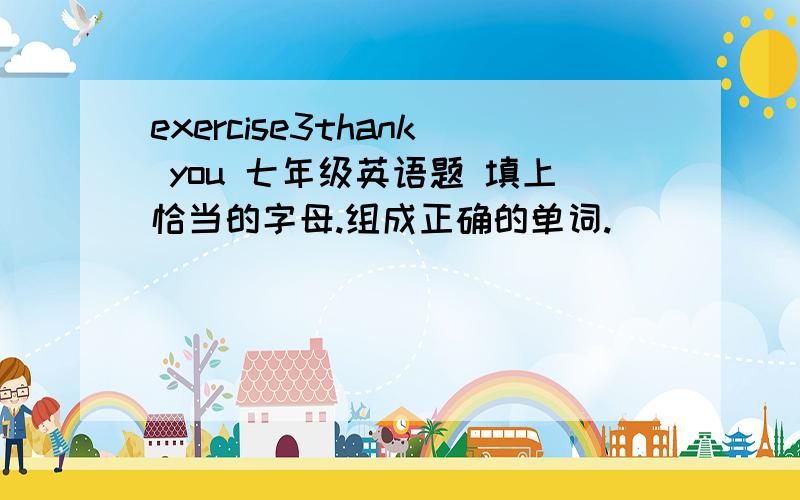 exercise3thank you 七年级英语题 填上恰当的字母.组成正确的单词.