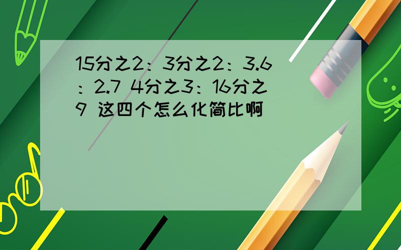 15分之2：3分之2：3.6：2.7 4分之3：16分之9 这四个怎么化简比啊