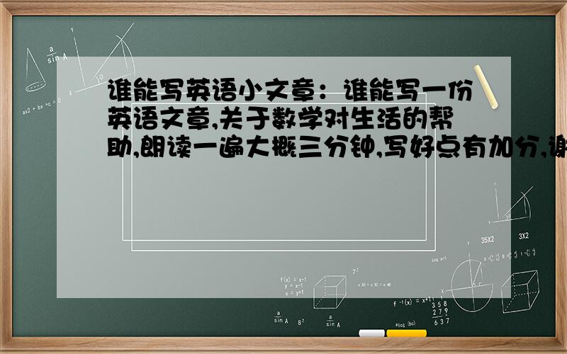 谁能写英语小文章：谁能写一份英语文章,关于数学对生活的帮助,朗读一遍大概三分钟,写好点有加分,谢－－－