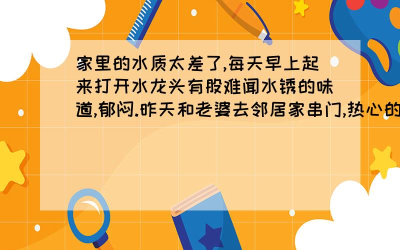 家里的水质太差了,每天早上起来打开水龙头有股难闻水锈的味道,郁闷.昨天和老婆去邻居家串门,热心的邻居美女给我们俩一杯水,