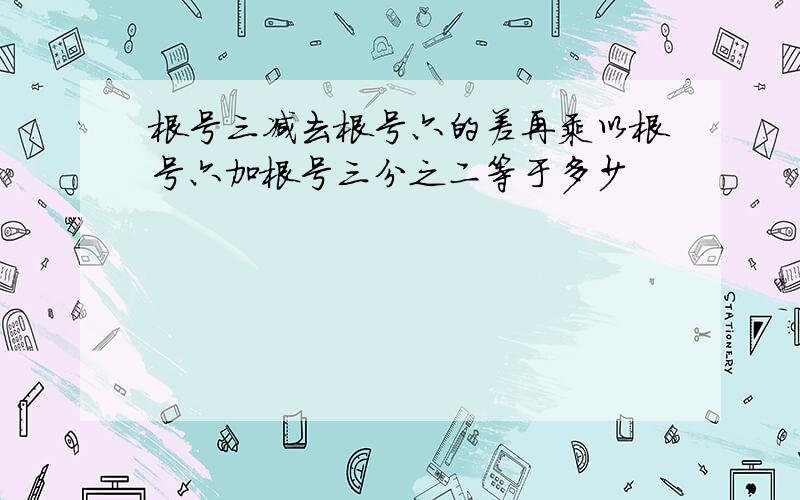 根号三减去根号六的差再乘以根号六加根号三分之二等于多少