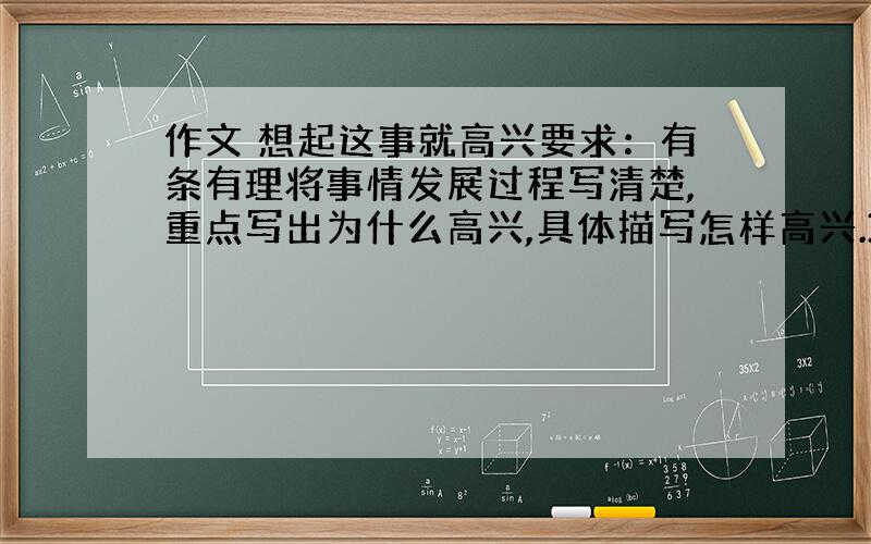 作文 想起这事就高兴要求：有条有理将事情发展过程写清楚,重点写出为什么高兴,具体描写怎样高兴.350字以上2天之内,回答