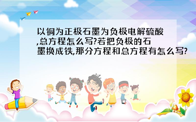 以铜为正极石墨为负极电解硫酸,总方程怎么写?若把负极的石墨换成铁,那分方程和总方程有怎么写?