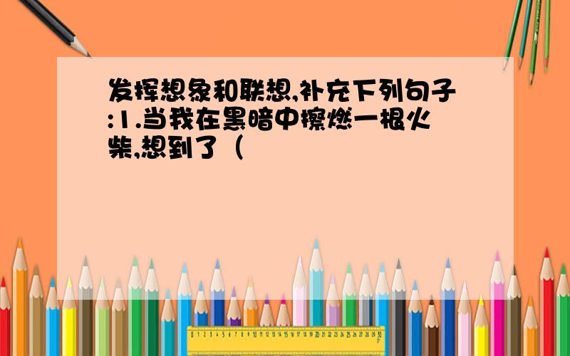 发挥想象和联想,补充下列句子:1.当我在黑暗中擦燃一根火柴,想到了（