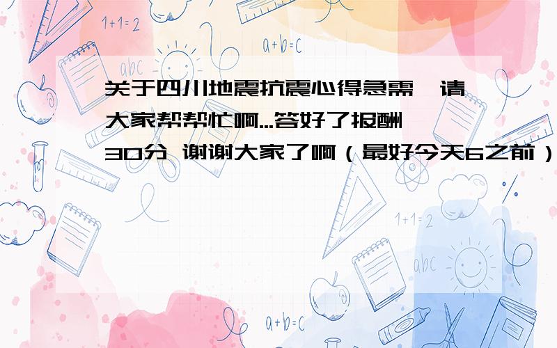 关于四川地震抗震心得急需,请大家帮帮忙啊...答好了报酬30分 谢谢大家了啊（最好今天6之前）