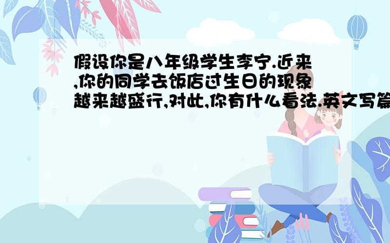 假设你是八年级学生李宁.近来,你的同学去饭店过生日的现象越来越盛行,对此,你有什么看法.英文写篇作