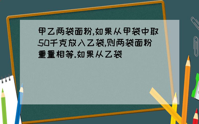 甲乙两袋面粉,如果从甲袋中取50千克放入乙袋,则两袋面粉重量相等.如果从乙袋