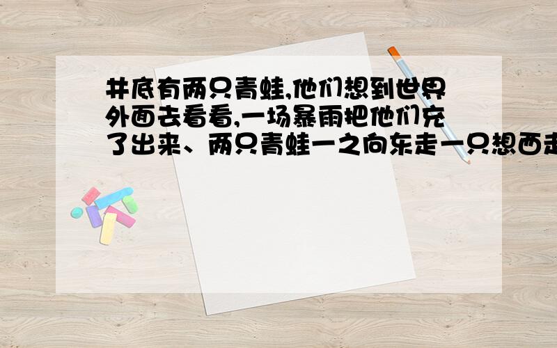 井底有两只青蛙,他们想到世界外面去看看,一场暴雨把他们充了出来、两只青蛙一之向东走一只想西走半年后一只青蛙在外面按了家.