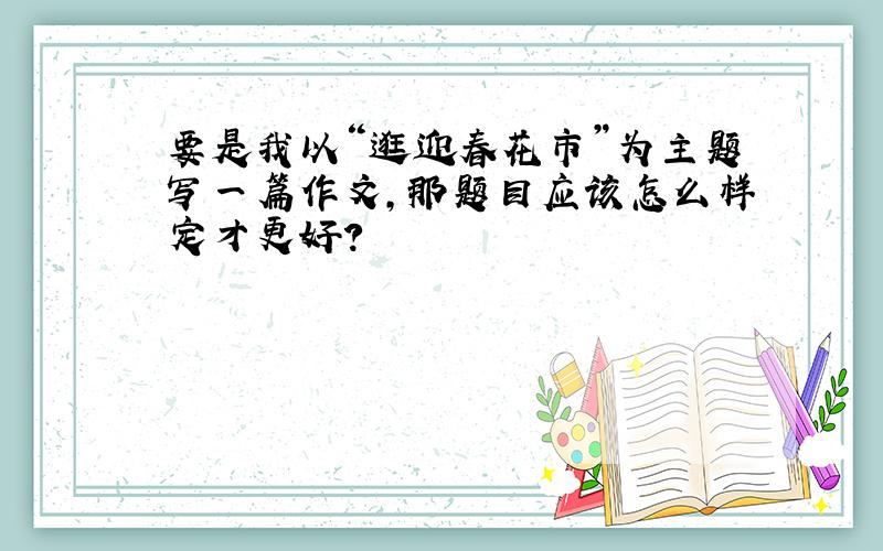 要是我以“逛迎春花市”为主题写一篇作文,那题目应该怎么样定才更好?