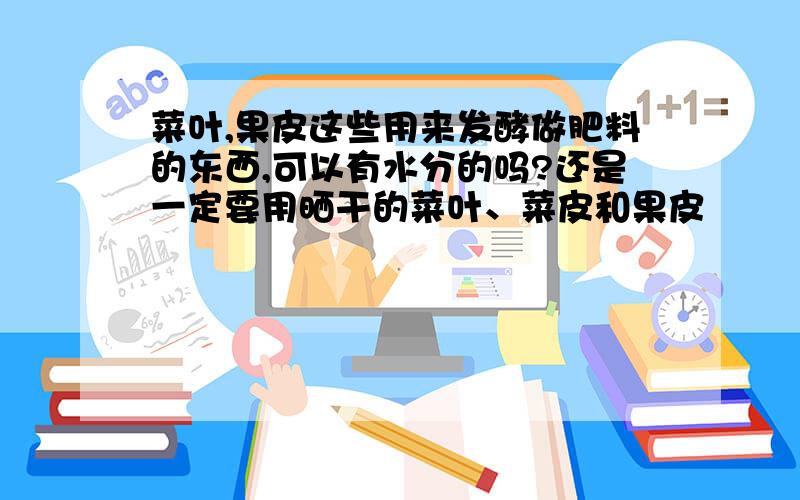 菜叶,果皮这些用来发酵做肥料的东西,可以有水分的吗?还是一定要用晒干的菜叶、菜皮和果皮