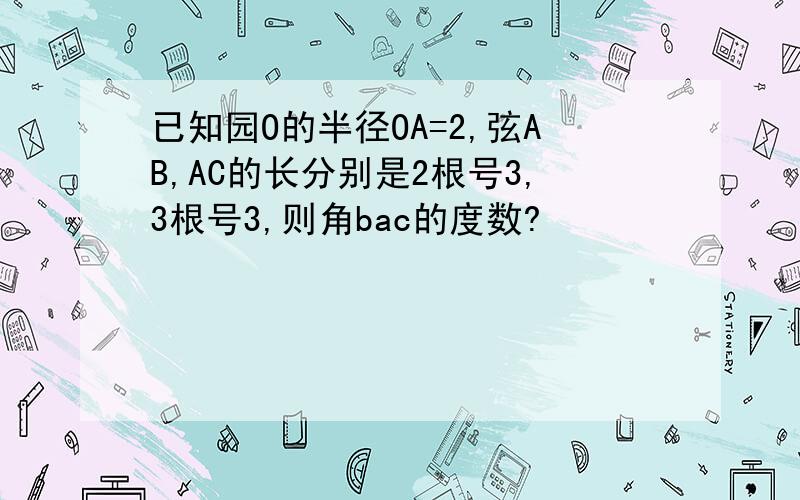 已知园O的半径OA=2,弦AB,AC的长分别是2根号3,3根号3,则角bac的度数?