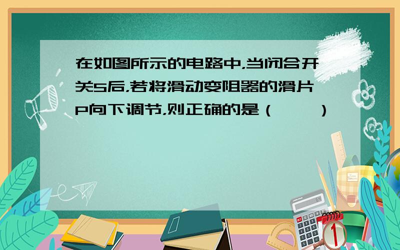 在如图所示的电路中，当闭合开关S后，若将滑动变阻器的滑片P向下调节，则正确的是（　　）