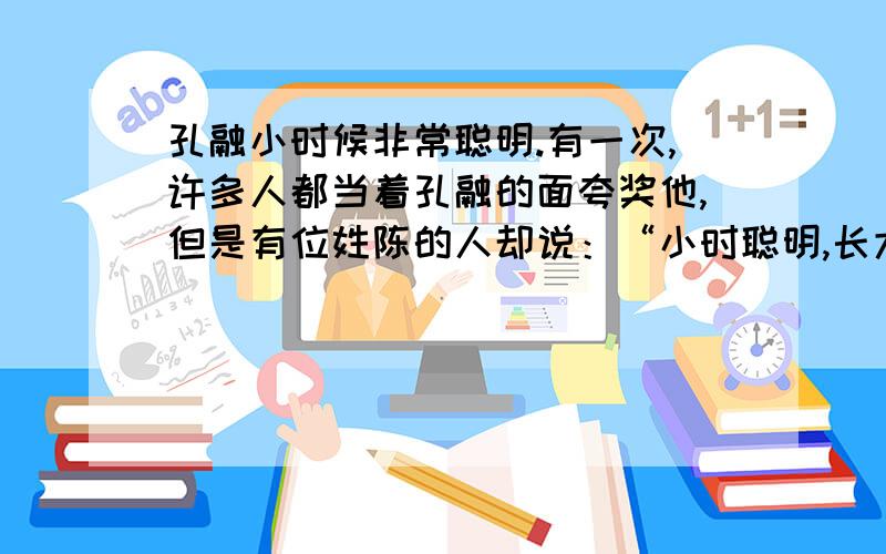 孔融小时候非常聪明.有一次,许多人都当着孔融的面夸奖他,但是有位姓陈的人却说：“小时聪明,长大后不