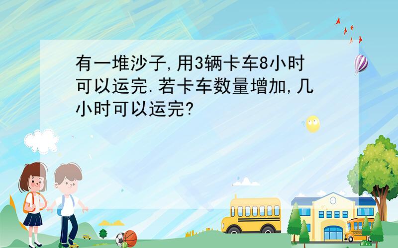 有一堆沙子,用3辆卡车8小时可以运完.若卡车数量增加,几小时可以运完?