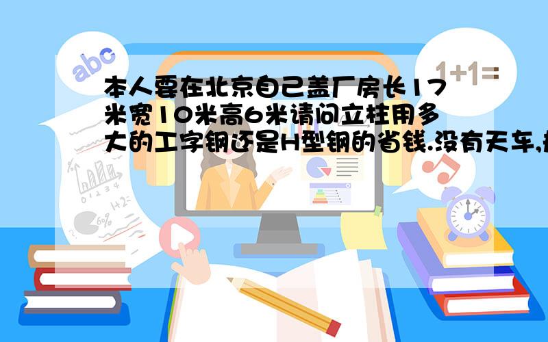 本人要在北京自己盖厂房长17米宽10米高6米请问立柱用多大的工字钢还是H型钢的省钱.没有天车,规格给标明