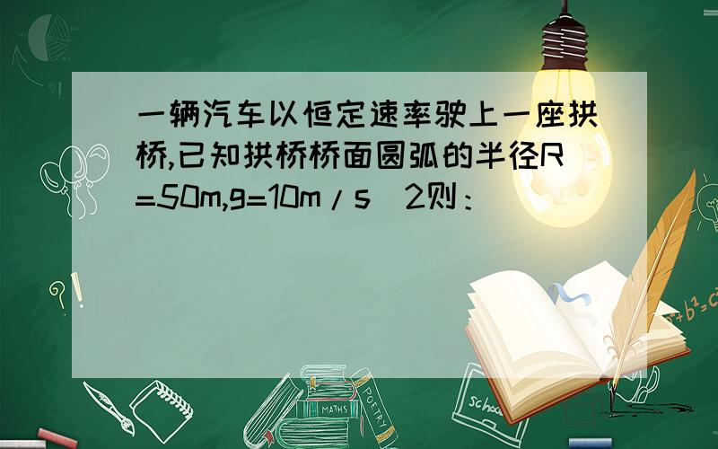 一辆汽车以恒定速率驶上一座拱桥,已知拱桥桥面圆弧的半径R=50m,g=10m/s^2则：