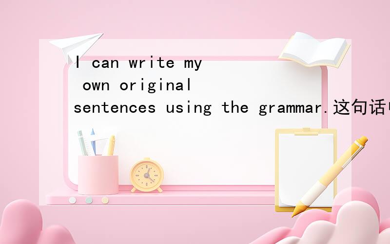 I can write my own original sentences using the grammar.这句话中