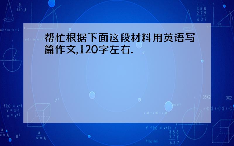 帮忙根据下面这段材料用英语写篇作文,120字左右.