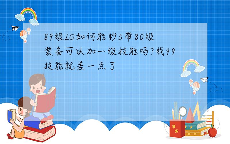 89级LG如何能秒5带80级装备可以加一级技能吗?我99技能就差一点了