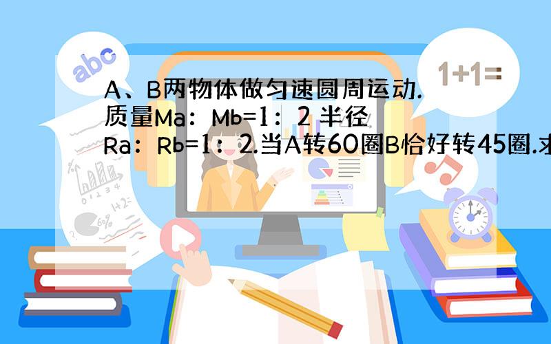 A、B两物体做匀速圆周运动.质量Ma：Mb=1：2 半径Ra：Rb=1：2.当A转60圈B恰好转45圈.求向心力之比