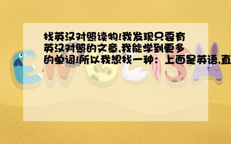 找英汉对照读物!我发现只要有英汉对照的文章,我能学到更多的单词!所以我想找一种：上面是英语,直接下面是中文的读物!