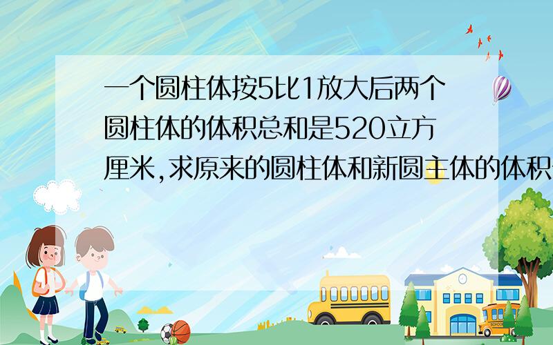 一个圆柱体按5比1放大后两个圆柱体的体积总和是520立方厘米,求原来的圆柱体和新圆主体的体积分别是多少