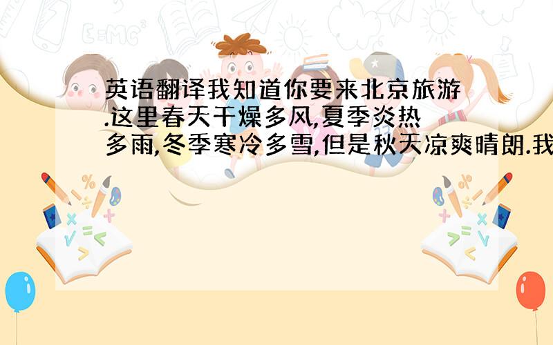 英语翻译我知道你要来北京旅游.这里春天干燥多风,夏季炎热多雨,冬季寒冷多雪,但是秋天凉爽晴朗.我认为最好的季节是秋天.这